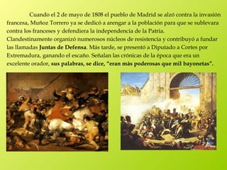 Cuando el 2 de mayo de 1808 el pueblo de Madrid se alzó contra la invasión
francesa, Muñoz Torrero ya se dedicó a arengar a la población para que se sublevara
contra los franceses y defendiera la independencia de la Patria.
Clandestinamente organizó numerosos núcleos de resistencia y contribuyó a fundar
las llamadas Juntas de Defensa. Más tarde, se presentó a Diputado a Cortes por
Extremadura, ganando el escaño. Señalan las crónicas de la época que era un
excelente orador, sus palabras, se dice, “eran más poderosas que mil bayonetas”.
 