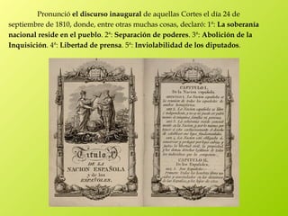 Pronunció el discurso inaugural de aquellas Cortes el día 24 de
septiembre de 1810, donde, entre otras muchas cosas, declaró: 1ª: La soberanía
nacional reside en el pueblo. 2ª: Separación de poderes. 3ª: Abolición de la
Inquisición. 4ª: Libertad de prensa. 5ª: Inviolabilidad de los diputados.
 