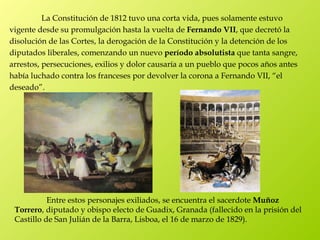 La Constitución de 1812 tuvo una corta vida, pues solamente estuvo
vigente desde su promulgación hasta la vuelta de Fernando VII, que decretó la
disolución de las Cortes, la derogación de la Constitución y la detención de los
diputados liberales, comenzando un nuevo período absolutista que tanta sangre,
arrestos, persecuciones, exilios y dolor causaría a un pueblo que pocos años antes
había luchado contra los franceses por devolver la corona a Fernando VII, “el
deseado”.




           Entre estos personajes exiliados, se encuentra el sacerdote Muñoz
 Torrero, diputado y obispo electo de Guadix, Granada (fallecido en la prisión del
 Castillo de San Julián de la Barra, Lisboa, el 16 de marzo de 1829).
 