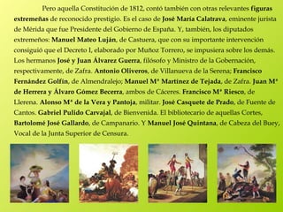 Pero aquella Constitución de 1812, contó también con otras relevantes figuras
extremeñas de reconocido prestigio. Es el caso de José María Calatrava, eminente jurista
de Mérida que fue Presidente del Gobierno de España. Y, también, los diputados
extremeños: Manuel Mateo Luján, de Castuera, que con su importante intervención
consiguió que el Decreto I, elaborado por Muñoz Torrero, se impusiera sobre los demás.
Los hermanos José y Juan Álvarez Guerra, filósofo y Ministro de la Gobernación,
respectivamente, de Zafra. Antonio Oliveros, de Villanueva de la Serena; Francisco
Fernández Golfín, de Almendralejo; Manuel Mª Martínez de Tejada, de Zafra. Juan Mª
de Herrera y Álvaro Gómez Becerra, ambos de Cáceres. Francisco Mª Riesco, de
Llerena. Alonso Mª de la Vera y Pantoja, militar. José Casquete de Prado, de Fuente de
Cantos. Gabriel Pulido Carvajal, de Bienvenida. El bibliotecario de aquellas Cortes,
Bartolomé José Gallardo, de Campanario. Y Manuel José Quintana, de Cabeza del Buey,
Vocal de la Junta Superior de Censura.
 
