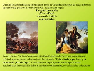 Cuando los absolutistas se impusieron, tanto la Constitución como las ideas liberales
que defendía pasaron a ser subversivas. Ya dice una copla:
                               Por gritar una noche
                                  ¡Viva la Pepa!,
                                me sacó la justicia
                                  cuatro pesetas.




Con el tiempo, “La Pepa” cambió de significado, quedando como una expresión que
refleja despreocupación o desbarajuste. Por ejemplo: “Todo el trabajo por hacer y tú
durmiendo. ¡Viva la Pepa!” Y ese cambio se explica por el sentido que el sector
absolutista de la sociedad le daba, al asociarlo con libertinaje, revueltas, jaleo y desorden.
 