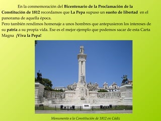 En la conmemoración del Bicentenario de la Proclamación de la
Constitución de 1812 recordamos que La Pepa supuso un sueño de libertad  en el
panorama de aquella época.
Pero también rendimos homenaje a unos hombres que antepusieron los intereses de
su patria a su propia vida. Ese es el mejor ejemplo que podemos sacar de esta Carta
Magna  ¡Viva la Pepa!




                           Monumento a la Constitución de 1812 en Cádiz
 