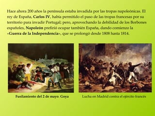 Hace ahora 200 años la península estaba invadida por las tropas napoleónicas. El
rey de España, Carlos IV, había permitido el paso de las tropas francesas por su
territorio para invadir Portugal; pero, aprovechando la debilidad de los Borbones
españoles, Napoleón prefirió ocupar también España, dando comienzo la
«Guerra de la Independencia», que se prolongó desde 1808 hasta 1814.




    Fusilamiento del 2 de mayo. Goya       Lucha en Madrid contra el ejército francés
 