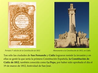 Portada 1ª edición de la Constitución de 1812   Monumento a la Constitución de 1812, en Cádiz

Tan sólo las ciudades de San Fernando y Cádiz lograron resistir la invasión y en
ellas se gestó la que sería la primera Constitución Española, la Constitución de
Cádiz de 1812, también conocida como La Pepa, por haber sido aprobada el día el
19 de marzo de 1812, festividad de San José.
 