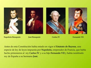 Napoleón Bonaparte     José Bonaparte        Carlos IV           Fernando VII




Antes de esta Constitución había estado en vigor el Estatuto de Bayona, una
especie de ley de leyes impuesta por Napoleón, emperador de Francia, que había
hecho prisioneros al rey Carlos IV y a su hijo Fernando VII y había nombrado
rey de España a su hermano José.
 