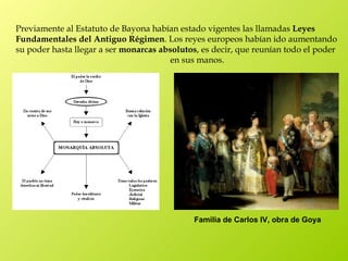 Previamente al Estatuto de Bayona habían estado vigentes las llamadas Leyes
Fundamentales del Antiguo Régimen. Los reyes europeos habían ido aumentando
su poder hasta llegar a ser monarcas absolutos, es decir, que reunían todo el poder
                                        en sus manos.




                                              Familia de Carlos IV, obra de Goya
 