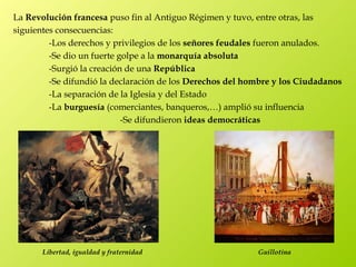 La Revolución francesa puso fin al Antiguo Régimen y tuvo, entre otras, las
siguientes consecuencias:
         -Los derechos y privilegios de los señores feudales fueron anulados.
         -Se dio un fuerte golpe a la monarquía absoluta
         -Surgió la creación de una República
         -Se difundió la declaración de los Derechos del hombre y los Ciudadanos
         -La separación de la Iglesia y del Estado
         -La burguesía (comerciantes, banqueros,…) amplió su influencia
                            -Se difundieron ideas democráticas




       Libertad, igualdad y fraternidad                    Guillotina
 