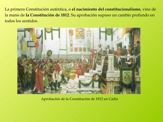 La primera Constitución auténtica, o el nacimiento del constitucionalismo, vino de
la mano de la Constitución de 1812. Su aprobación supuso un cambio profundo en
todos los sentidos.




                   Aprobación de la Constitución de 1812 en Cádiz
 