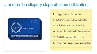 …and on the slippery slope of commoditization. 
1. High Cost to Serve 
2. Expensive Real Estate 
3. Addiction to People 
4. Non Standard Processes 
5. Entitlement Culture 
6. Overreliance on WalkIns 
 