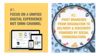 #1. 
FOCUS ON A UNIFIED 
DIGITAL EXPERIENCE 
NOT OMNI-CHANNEL 
#2. 
PIVOT BRANCHES " 
FROM ORIGINATION TO 
DELIVERY & DISCOVERY " 
POWERED BY SOCIAL 
CONVERSATIONS 
 