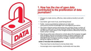 1. How has the rise of open data
contributed to the proliferation of data
journalism?
• Cheaper to make stories, effective, data evidence builds trust with
public
• Journalists- gain more trust, avoid being biased
• Public- receive quantitative evidence( can take own
conclusions),receive knowledge from investigative journalism.
• The Calais migrant article released by the guardian shows number of
refugees in each part of france and how many of them there actually
are who don’t have space in the refugee locations offered by france as
Calais camp is closing.
• Also the guardian also released an article about the European struggle
with refugees and the increasing number of asylum applicants. Bar
and line graphs show an increase in number of asylum seekers per
100,000 in each European country, Hungary , Sweden and Austria
being the highest on this list.
HOW IS THIS BAD FOR JOURNALISTS?
- They now have to also know to narrow down data
- Increasingly more responsibilities, multimedia and now data.
 