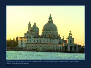 Sólo vivió un año,  el último de su vida. Cae en el olvido y es tanta la ingratitud que Italia tuvo con él  que no aparece  en los  libros de música de la época. 