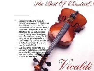 Compositor italiano. Hijo de violinista vinculado a la Basílica de San Marcos de Venecia. Fue censurado a los 15 años de edad y ordenado a sacerdote a los 25. Afectado de una enfermedad crónica que se supone que era asma. Después se consagró a la composición y a la enseñanza. Nombrado responsable musical de la Pietá. Permaneció fiel a esta función hasta 1740.  Sus funciones en la Pietá era enseñar a sus alumnos, mantener una orquesta y componer para los conciertos públicos que el hospicio ofrecía los domingos. 