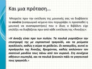Και μια πρόταση…
Μπορείτε πριν την εκτέλεση της μουσικής σας να διαβάσετε
το σονέτο (εισαγωγικό κείμενο που περιγράφει τι προσπαθεί η
μουσική να αναπαραστήσει) που ο ίδιος ο Βιβάλντι είχε
επιλέξει να διαβάζεται πριν από κάθε εκτέλεση της «Άνοιξης»:
«Η άνοιξη είναι προ των πυλών. Τα πουλιά γιορτάζουν την
επιστροφή της με εορταστικό τραγούδι, και τα ρεύματα
αγαλλιούν, καθώς η αύρα τα χαϊδεύει. Οι καταιγίδες, αυτοί οι
προάγγελοι της Άνοιξης, βρυχώνται, καθώς απλώνουν τον
σκοτεινό μανδύα τους πάνω από τον ουρανό. Στη συνέχεια
σβήνουν σιωπηλά, και τα πουλιά ξεκινούν πάλι το γοητευτικό
τους τραγούδι.»
 