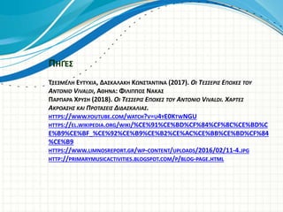 ΠΗΓΈΣ
ΤΣΕΣΜΕΛΗ ΕΥΤΥΧΙΑ, ΔΑΣΚΑΛΑΚΗ ΚΩΝΣΤΑΝΤΙΝΑ (2017). ΟΙ ΤΕΣΣΕΡΙΣ ΕΠΟΧΕΣ ΤΟΥ
ANTONIO VIVALDI, ΑΘΗΝΑ: ΦΙΛΙΠΠΟΣ ΝΑΚΑΣ
ΠΑΡΠΑΡΑ ΧΡΥΣΗ (2018). ΟΙ ΤΕΣΣΕΡΙΣ ΕΠΟΧΕΣ ΤΟΥ ANTONIO VIVALDI. ΧΑΡΤΕΣ
ΑΚΡΟΑΣΗΣ ΚΑΙ ΠΡΟΤΑΣΕΙΣ ΔΙΔΑΣΚΑΛΙΑΣ.
HTTPS://WWW.YOUTUBE.COM/WATCH?V=U4YE0KTWNGU
HTTPS://EL.WIKIPEDIA.ORG/WIKI/%CE%91%CE%BD%CF%84%CF%8C%CE%BD%C
E%B9%CE%BF_%CE%92%CE%B9%CE%B2%CE%AC%CE%BB%CE%BD%CF%84
%CE%B9
HTTPS://WWW.LIMNOSREPORT.GR/WP-CONTENT/UPLOADS/2016/02/11-4.JPG
HTTP://PRIMARYMUSICACTIVITIES.BLOGSPOT.COM/P/BLOG-PAGE.HTML
 