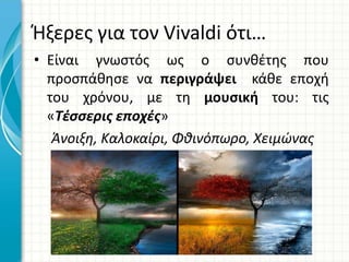 Ήξερες για τον Vivaldi ότι…
• Είναι γνωστός ως ο συνθέτης που
προσπάθησε να περιγράψει κάθε εποχή
του χρόνου, με τη μουσική του: τις
«Τέσσερις εποχές»
Άνοιξη, Καλοκαίρι, Φθινόπωρο, Χειμώνας
 