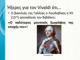 Ήξερες για τον Vivaldi ότι…
• Ο βασιλιάς της Γαλλίας ο Λουδοβίκος ο XV
(15ος) αποκάλεσε τον Βιβάλντι:
«Ο καλύτερος μουσικός ζωγράφος της
εποχής του»!
Λουδοβίκος ΧV
 