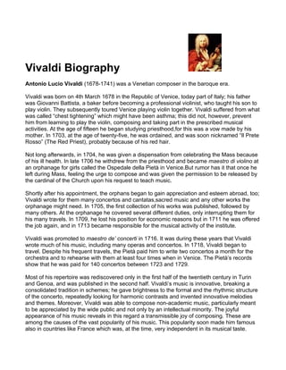 Vivaldi Biography
Antonio Lucio Vivaldi (1678-1741) was a Venetian composer in the baroque era.

Vivaldi was born on 4th March 1678 in the Republic of Venice, today part of Italy; his father
was Giovanni Battista, a baker before becoming a professional violinist, who taught his son to
play violin. They subsequently toured Venice playing violin together. Vivaldi suffered from what
was called “chest tightening” which might have been asthma; this did not, however, prevent
him from learning to play the violin, composing and taking part in the prescribed musical
activities. At the age of fifteen he began studying priesthood,for this was a vow made by his
mother. In 1703, at the age of twenty-five, he was ordained, and was soon nicknamed “Il Prete
Rosso” (The Red Priest), probably because of his red hair.

Not long afterwards, in 1704, he was given a dispensation from celebrating the Mass because
of his ill health. In late 1706 he withdrew from the priesthood and became maestro di violino at
an orphanage for girls called the Ospedale della Pietà in Venice.But rumor has it that once he
left during Mass, feeling the urge to compose and was given the permission to be released by
the cardinal of the Church upon his request to teach music.

Shortly after his appointment, the orphans began to gain appreciation and esteem abroad, too;
Vivaldi wrote for them many concertos and cantatas,sacred music and any other works the
orphanage might need. In 1705, the first collection of his works was published, followed by
many others. At the orphanage he covered several different duties, only interrupting them for
his many travels. In 1709, he lost his position for economic reasons but in 1711 he was offered
the job again, and in 1713 became responsible for the musical activity of the institute.

Vivaldi was promoted to maestro de’ concerti in 1716. It was during these years that Vivaldi
wrote much of his music, including many operas and concertos. In 1718, Vivaldi began to
travel. Despite his frequent travels, the Pietà paid him to write two concertos a month for the
orchestra and to rehearse with them at least four times when in Venice. The Pietà’s records
show that he was paid for 140 concertos between 1723 and 1729.

Most of his repertoire was rediscovered only in the first half of the twentieth century in Turin
and Genoa, and was published in the second half. Vivaldi’s music is innovative, breaking a
consolidated tradition in schemes; he gave brightness to the formal and the rhythmic structure
of the concerto, repeatedly looking for harmonic contrasts and invented innovative melodies
and themes. Moreover, Vivaldi was able to compose non-academic music, particularly meant
to be appreciated by the wide public and not only by an intellectual minority. The joyful
appearance of his music reveals in this regard a transmissible joy of composing. These are
among the causes of the vast popularity of his music. This popularity soon made him famous
also in countries like France which was, at the time, very independent in its musical taste.
 