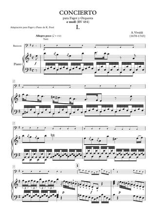 ? # 
&# 
{ 
{ 
{ 
{ 
CONCIERTO 
para Fagot y Orquesta 
Allegro poco (e = 132) 
e moll (RV 484) 
I. 
A. Vivaldi 
(1678-1743) 
Adaptación para Fagot y Piano de K. Fessl 
Bassoon 
Piano 
2 
? # 
&# 
?# 
? # 
&# 
?# 
? # 
&# 
3 
c 
c 
c 
Tutti 
‰ oe oe oe oe oe oe oe oe 
p 
oe ™ oej oe oejoe oe oeoe oe ‰ oej 
‰ oeoe oe oe oe oeoe oe oe oe oeoe oe oe oe oeoe oe oe oe oeoe oe oe oe oeoe oe oe oe oeoe oe oe oe oeoe oe oe oe 
oeJ 
f ?# 
oe oe oe oe oe oe oe oe 
oe oe™ oe oe™ #oe<#>oe™ oe oe™ oe™ oe oe ‰ oeJ 
oeoe#oe oe oe oeoe oe oe oe oeoe oe oe oe oeoe oe oe oe oeoe oe oe oe oeoe oe oe oe oeoe oe oe oe oeoe oe oe oe 
oe oe oe oe oe oe oe oe oe oe oe oe oe oe oe oe 
oe oej oe oejoe oe n˙ oe oej oe oejoe oe #oe™ oe oe 
oeoeoeoeoeoeoeoeoeoeoeoeoeoeoeoeoeoeoeoeoeoeoe oeoeoeoeoeoeoeoeoeoeoeoeoeoeoeoeoe oeoeoeoeoeoeoeoeoeoeoeoeoeoeoeoeoeoeoeoeoeoeoeoeoeoeoeoeoeoeoeoeoeoeoeoeoeoeoeoe 
oe oe oe oe oe OE #oe oe oe oe oe oe oe oe oe oe oe oe 
5 1 
oeoeoeoeoeoeoeoeoeoeoeoeoe ®oeoenoe#oeoe#oeoeoeoeoe oe OE oeoeoe 
p 
Æ Æ 
oe OE oe oe oe oe 
®oeoe#oeoenoeoeoeoeoe 
' ' ' ' ' ' f 
p 
Æ Æ 
3 3 3 3 ' ' ' ' 
?# 
oeoeoeoeoeoeoeoeoeoeoeoeoeoeoeoeoeoe 
oe oe oe oe oe OE #oeoeoeoeoeoeoeoeoeoeoeoe oe OE oeoeoeoe 
 