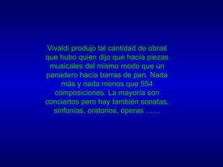 Vivaldi produjo tal cantidad de obras que hubo quien dijo que hacía piezas musicales del mismo modo que un panadero hacía barras de pan. Nada más y nada menos que 554 composiciones. La mayoría son conciertos pero hay también sonatas, sinfonías, oratorios, óperas …… 