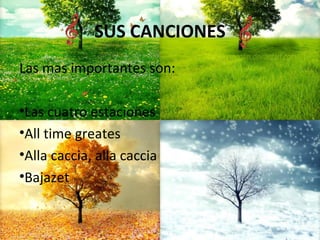 SUS CANCIONES
Las mas importantes son:
•Las cuatro estaciones
•All time greates
•Alla caccia, alla caccia
•Bajazet
 