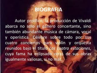 BIOGRAFIA
Autor prolífico, la producción de Vivaldi
abarca no sólo el género concertante, sino
también abundante música de cámara, vocal
y operística. Célebre sobre todo por sus
cuatro conciertos para violín y orquesta
reunidos bajo el título Las cuatro estaciones,
cuya fama ha eclipsado otras de sus obras
igualmente valiosas, si no más.
 