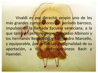 Vivaldi es por derecho propio uno de los
más grandes compositores del período barroco,
impulsor de la llamada Escuela veneciana, a la
que también pertenecieron Tommaso Albinoni y
los hermanos Benedetto y Alessandro Marcello,
y equiparable, por la calidad y originalidad de su
aportación, a sus contemporáneos Bach y
Haendel.
 