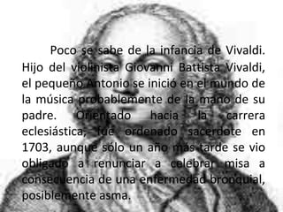 Poco se sabe de la infancia de Vivaldi.
Hijo del violinista Giovanni Battista Vivaldi,
el pequeño Antonio se inició en el mundo de
la música probablemente de la mano de su
padre. Orientado hacia la carrera
eclesiástica, fue ordenado sacerdote en
1703, aunque sólo un año más tarde se vio
obligado a renunciar a celebrar misa a
consecuencia de una enfermedad bronquial,
posiblemente asma.
 