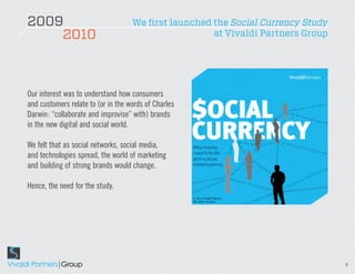 2009                                We first launched the Social Currency Study
    2010                                              at Vivaldi Partners Group




Our interest was to understand how consumers
and customers relate to (or in the words of Charles
Darwin: “collaborate and improvise” with) brands
in the new digital and social world.

We felt that as social networks, social media,
and technologies spread, the world of marketing
and building of strong brands would change.

Hence, the need for the study.




                                                                                  9
 