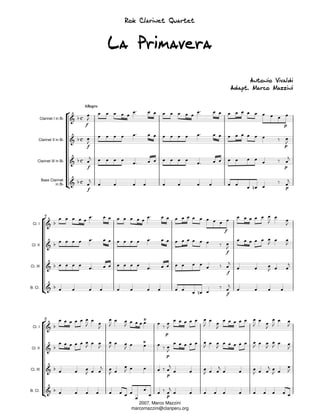Rok Clarinet Quartet


                                       La Primavera

                                                                                    Antonio Vivaldi
                                                                              Adapt. Marco Mazzini

                             Allegro


          Clarinet I in Bb
                             f                                                                  p


      Clarinet II in Bb
                              f                                                                 p



     Clarinet III in Bb
                                 f                                                              p


          Bass Clarinet
                  in Bb
                                 f                                                              p




             4

 Cl. I
                                                                      f


 Cl. II
                                                                      f


Cl. III
                                                                          f



B. Cl.
                                                                          f




             8

 Cl. I
                                                        p


 Cl. II
                                                         p


Cl. III
                                                         p



B. Cl.
                                                         p
                                            2007. Marco Mazzini
                                         marcomazzini@clariperu.org
 