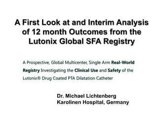 A First Look at and Interim Analysis
of 12 month Outcomes from the
Lutonix Global SFA Registry
A Prospective, Global Multicenter, Single Arm Real-World
Registry Investigating the Clinical Use and Safety of the
Lutonix® Drug Coated PTA Dilatation Catheter
Dr. Michael Lichtenberg
Karolinen Hospital, Germany
 