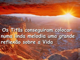Os Titãs conseguiram colocarOs Titãs conseguiram colocar
numa lindanuma linda melodiamelodia uma grandeuma grande
reflexão sobre a Vidareflexão sobre a Vida
 