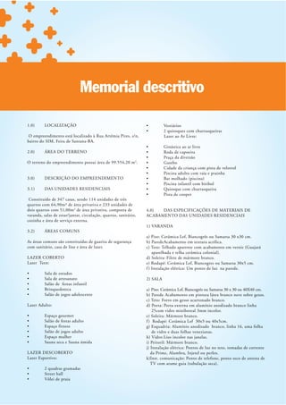 Memorial descritivo

1.0)      LOCALIZAÇÃO

 O empreendimento está localizado à Rua Artêmia Pires, s/n,                 Lazer ao Ar Livre:
bairro do SIM, Feira de Santana-BA.

2.0)      ÁREA DO TERRENO

O terreno do empreendimento possui área de 99.554,20 m 2.


3.0)      DESCRIÇÃO DO EMPREENDIMENTO

3.1)      DAS UNIDADES RESIDENCIAIS

 Constituído de 347 casas, sendo 114 unidades de três
quartos com 64,90m² de área privativa e 233 unidades de
dois quartos com 51,00m 2 de área privativa, composta de          4.0)  DAS ESPECIFICAÇÕES DE MATERIAIS DE
varanda, salas de estar/jantar, circulação, quartos, sanitário,   ACABAMENTO DAS UNIDADES RESIDENCIAIS
cozinha e área de serviço externa.
                                                                  1) VARANDA
3.2)      ÁREAS COMUNS
                                                                  a) Piso: Cerâmica Lef, Biancogrês ou Samarsa 30 x30 cm.
As áreas comuns são constituídas de guarita de segurança          b) Parede Acabamento em textura acrílica.
com sanitário, casa de lixo e área de lazer.
                                                                      aparelhada e telha cerâmica colonial).
LAZER COBERTO                                                     d) Soleira: Filete de mármore branco.
Lazer Teen:                                                       e) Rodapé: Cerâmica Lef, Biancogres ou Samarsa 30x5 cm.
                                                                  f ) Instalação elétrica: Um ponto de luz na parede.

                                                                  2) SALA

                                                                  a) Piso: Cerâmica Lef, Biancogrês ou Samarsa 30 x 30 ou 40X40 cm.
                                                                  b) Parede Acabamento em pintura látex branco neve sobre gesso.
                                                                  c) Teto: Forro em gesso acartonado branco.
Lazer Adulto:                                                     d) Porta: Porta externa em alumínio anodizado branco linha
                                                                      25com vidro miniboreal 3mm incolor.
                                                                  e) Soleira : Mármore branco.
                                                                  f ) Rodapé: Cerâmica Lef 30x5 ou 40x5cm.
                                                                  g) Esquadria: Alumínio anodizado branco, linha 16, uma folha
                                                                      de vidro e duas folhas venezianas.
                                                                  h) Vidro: Liso incolor nas janelas.
                                                                  i) Peitoril: Mármore branco.
                                                                  j) Instalação elétrica: Pontos de luz no teto, tomadas de corrente
LAZER DESCOBERTO                                                     da Prime, Alumbra, Injetel ou perlex.
Lazer Esportivo:                                                  k)Inst. comunicação: Ponto de telefone, ponto seco de antena de
 