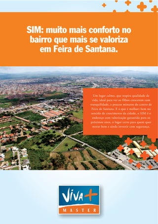 SIM: muito mais conforto no
 bairro que mais se valoriza
    em Feira de Santana.



                    Um lugar calmo, que respira qualidade de
                   vida, ideal para ver os filhos crescerem com
                 tranquilidade, a poucos minutos do centro de
                  Feira de Santana. E o que é melhor: bem no
                  sentido de crescimento da cidade, o SIM é o
                   endereço com valorização garantida para os
                 próximos anos, o lugar certo para quem quer
                   morar bem e ainda investir com segurança.
 