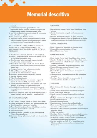 Memorial descritivo
    cromado.                                                      18) PISCINAS
i) Churrasqueira: Tijolinho aparente branco com
   revestimento interno em tijolo refratário, ferragens com       a) Revestimento: Azulejo Cecrisa Maris bl ou Eliane, linha
   acabamento em esmalte sintético acetinado palha.                  piscina.
j) Inst. elétrica: Luminária no teto, tomadas de corrente da      b) Borda: Granito cinza Levigado L=23cm com aresta
   Prime, Alumbra ou Injetel.                                        boleada.
k) Inst. comunicação: Telefone interno.
l) Mobiliário: 1 mesa circular em alumínio natural com 4          d) Equipamentos: Bomba e filtro da Mark Peerles ou similar,
   cadeiras cada em alumínio natural com encosto e assento           escadas e conexões em aço inox da Sodramar ou similar.
   em junco sintético branco trançado ou similar.
                                                                  19) DECK DAS PISCINAS
16) SANITÁRIOS: SALÕES DE FESTAS INFANTIL
                                                                  a) Piso: Cerâmica Lef, Biancogrês ou Samarsa 30x30.
                                                                  b) Soleira: Filete em granito cinza l=3,5cm.
VESTIÁRIOS                                                        c) Deck: Madeira pau d´arco.

a) Piso: Cerâmica Elizabeth, Almeida ou Samarsa 30x30 .           20) BAR DA PISCINA
b) Parede : Cerâmica Elizabeth, Almeida ou Samarsa 20x20
    ou 20x30 cm branco até o forro.                               a) Piso: Azulejo Cecrisa Maris bl ou Eliane, linha piscina.
c) Teto: Forro em gesso acartonado branco rebaixado               b) Paredes: Azulejo Cecrisa Maris bl ou Eliane, linha piscina.
    h=2,30m e laje sobre reservatório.
d) Porta: Porta semioca pré-pintada com alisar h=5cm e               cerâmica colonial)
    aduela com acabamento em esmalte sintético acetinado          d) Rodapé: Cerâmica Lef, Biancogrês ou Samarsa 30x6.
    branco neve.                                                  e) Soleira : Filete em mármore branco l=3,5cm.
e) Ferragem: Stam ou Haga acabamento cromado.
f ) Filete: Mármore branco l=3,5cm.                               g) Bancada: Em granito cinza com cuba em aço inox da
g) Cordão de box: Mármore branco 3x3cm.                               Douat ou Pery.
h) Esquadria: Alumínio anodizado branco linha 16.                 h) Metal sanitário: Torneira da Forusi ou Mps acabamento
i) Bancada: Mármore branco.                                           cromado.
j) Vidro: Pontilhado incolor.                                     i) Instalação elétrica: Luminária no teto, tomadas de
k) Metal sanitário: Torneira para lavatório e registro de            corrente da Prime, Alumbra ou Injetel.
    pressão da Forusi ou MPS, acabamento cromado.
l) Louças: Lavatório de bancada e vaso sanitário com caixa        21) GUARITA
    acoplada na cor branca da Logasa ou Elizabeth.
m) Instalação elétrica: Pontos de luz no teto, interruptor        a) Piso: Cerâmica Lef, Almeida, Biancogrês ou Samarsa
     conjugado com tomada de corrente da Prime, Alumbra               30x30.
     ou Injetel.                                                  b) Parede interna: Pintura látex branco neve sobre gesso.
n) Instalação hidráulica: Ponto para ducha higiênica, sifão e     c) Teto: Gesso corrido sobre laje.
    engates em PVC, rede de água fria e esgoto em PVC.            d) Parede externa: Textura acrílica com frisos conforme
                                                                      planta.
17) ESCADA/CIRCULAÇÃO                                             e) Rodapé: Cerâmica Lef, Biancogrês ou Samarsa 30x6.
                                                                  f ) Soleira : Mármore branco.
a) Piso: Cerâmica Elizabeth, Almeida ou Samarsa Branca 30x30.     g) Bancada: Mármore branco.
b) Parede : Acabamento em pintura látex branco neve sobre laje.   h) Passeio externo: Concreto desempolado frisado.
c) Teto: Pintura látex branco neve sobre laje.                    i) Porta externa: Alumínio anodizado branco linha 20
d) Porta: Alumínio anodizado branco linha 20 tipo veneziana.
e) Esquadria: Alumínio branco linha 16.                           j) Esquadrias: Vidro temperado tipo blindex 8mm e alumínio
f ) Vidro: Liso incolor.                                             anodizado branco.
g) Instalação elétrica: Luminária no teto, interruptor da         k) Vidro: Liso incolor.
    Prime, Alumbra ou Injetel.                                    l) Instalação elétrica: Luminária no teto, tomada de corrente.
h) Corrimão: Em aço galvanizado pintado com tinta esmalte         m)Instalação comunic.: Previsão para Central de PABX.
    DN=1 ¹/²                                                      n) Cobertura: Em telha cerâmica colonial, com tabeira em
                                                                      esmalte sintético acetinado branco neve.
                                                                  o) Portões: Metálico em Perfil “U” e Barra Chata ou em
                                                                      Metalon, acabamento em esmalte sintético acetinado
                                                                      branco neve.
 