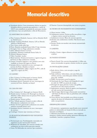 Memorial descritivo
p) Instalação elétrica: Com acionamento elétrico na guarita,     d) Passeios: Concreto desempolado com juntas em grama.
   fechadura elétrica no portão para pedestres e motor de
   3/4CV com cremalheira nos portões de correr para veículos.    26) MUROS DE FECHAMENTO DO CONDOMÍNIO
q) Cobertura: Laje com platibanda e telha de fibrocimento.
                                                                 a) Altura interna: 2,40m.
22) SANITÁRIO DA GUARITA                                         b) Acabamento externo: Textura acrílica nos pilares e vigas
                                                                    e chapisco rústico natural na alvenaria.
a) Piso: Cerâmica Elizabeth, Samarsa, Lelf ou Almeida 20x20      c) Acabamento interno: Bloco de concreto aparente.
    ou 30x30 branca.                                             d) Divisão com condomínios vizinhos: Não haverá muro
b) Parede: Cerâmica Elizabeth, Samarsa, Lelf ou Almeida             divisório.
    20x20 ou 20x30 branca                                        e) Portões: Portão em metalon com sistema automatizado
c) Teto: Gesso corido sobre laje.                                   de abertura.
d) Porta: Alumínio anodizado branco linha 25 tipo veneziana.
e) Ferragem: Stam ou Haga acabamento cromado.                    27) JARDINS
f ) Filete: Mármore branco l=3,5cm.
g) Esquadria: Alumínio anodizado branco linha 16.                a) Jardins: Grama e alguns arbustos e árvores em locais
h) Peitoril: Mármore branco.                                        a definir.
i) Vidro: Canelado incolor.
j) Metal sanitário: Torneira de lavatório e registro de gaveta   28) PASSEIO EXTERNO
   da Forusi ou Mps acabamento cromado.
k) Louças: Lavatório suspenso e vaso sanitário com caixa         a) Passeio frontal: Em concreto desempolado l=1,00m com
    scoplada cor branca da Logasa ou Hervy.                         juntas entremeadas em grama e demais trechos em grama.
l) Instação elétrica: Luminária no teto, interruptor de
   corrente da Prime, Alumbra ou Injetel.                        29) INSTALAÇÕES GERAIS
m) Instalação hidráulica: Sifão e engates em PVC, rede de
     água fria e esgoto em PVC.                                  a) Rede elétrica: Aérea, com execução a cargo da
                                                                    Concessionária.
23) GAZEBO
                                                                     telefone externo e uma linha para telefone interno
a) Piso: Cerâmica Lef, Biancogrês ou Samarsa 30x30 .                 para cada unidade.
b) Teto e Pilar: Em peças de eucalipto tratado.                  c) PABX: Previsão para central na guarita.
c) Instalação elétrica: Luminária no teto, interruptor de        d) Iluminação das ruas: Braços com lâmpadas de vapor
   corrente da Prime, Alumbra ou Injetel                             de sódio de 150W nos postes de energia.
                                                                 e) Drenagem de águas pluviais: Caixas com grelhas,
                                                                     lançamento em rede externa existente.
24) CASA DE LIXO                                                 f ) Esgotamento sanitário: Rede de esgotos com lançamento
                                                                     em rede externa da Concessionária.
a) Piso: Cerâmica Lef , Biancogrês ou Samarsa 20x20.             g) Rede de água: Rede de água alimentando reservatórios
b) Parede interna: Cerâmica Lef, Biancogrês ou Samarsa                individuais de fibra de vidro ou polietileno sob o telhado
   20x20 h=1,40m, demais áreas em pintura PVA. branco                 das unidades.
   neve sobre reboco.                                            h) Cerca elétrica: Será instalada cerca elétrica na parte
c) Parede externa: Textura acrílica.                                 superior do muro de fechamento de condomínio em
                                                                     todo o seu perímetro.
    fibrocimento), acabamento em verniz.
e) Portão: Em ferro galvanizado acabamento em esmalte            OBSERVAÇÕES GERAIS:
    sintético acetinado branco neve.
f ) Instalação elétrica: Luminária no teto e interruptor         1. Os materiais e equipamentos especificados neste memorial
    de corrente.                                                 podem ser substituídos em função de falta no mercado ou
g) Combogó: Cimento tipo veneziana cor branca.                   inovações tecnológicas.
                                                                 2. Materiais provenientes da natureza, como madeiras,
25) RUAS/ESTACIONAMENTO DE VISITANTES/                           mármores e pedras naturais podem apresentar diferenças de
PASSEIOS                                                         tonalidades, manchas e pequenas fissuras.

a) Pavimentação ruas: Paralelepípedos rejuntados em
   argamassa ou piso intertravado Unistein.
b) Redutores de velocidade: Em concreto armado com
   acabamento em tinta acrílica para piso amarela.
 