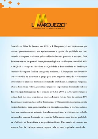 Fundada em Feira de Santana em 1998, a L.Marquezzo, é uma construtora que

investe, permanentemente, no aprimoramento e gestão da qualidade dos seus

imóveis. A empresa se destaca pela excelência dos seus produtos e serviços, fruto

de investimentos em pessoal, inovações tecnológicas e certificações como ISO 9001

e PBQP-H – Programa Brasileiro de Qualidade e Produtividade na Habitação.

Exemplo de empresa familiar com gestão moderna, a L.Marquezzo tem investido,

com o objetivo de estruturar o grupo para uma expansão arrojada e consistente,

aproveitando o excelente momento do mercado imobiliário. A empresa é ranqueada

à Caixa Econômica Federal, parceira de arquitetos importantes do mercado e cliente

dos principais fornecedores da construção civil. Em 2008, a L.Marquezzo lançou o

Golden Park Jacobina, seu primeiro empreendimento fora de Feira de Santana. 60%

das unidades foram vendidas no fim de semana de pré-lançamento, o que prova que não

existem fronteiras para quem trabalha com inovação, qualidade e profissionalismo.

Com um crescimento de unidades lançadas ano após ano, a L.Marquezzo, trabalha

para ampliar sua área de atuação no estado da Bahia, sempre com foco na qualidade,

na eficiência, na honestidade e no profissionalismo. Uma receita de sucesso que

promete fazer da L.Marquezzo uma empresa cada vez mais respeitada e admirada.
 