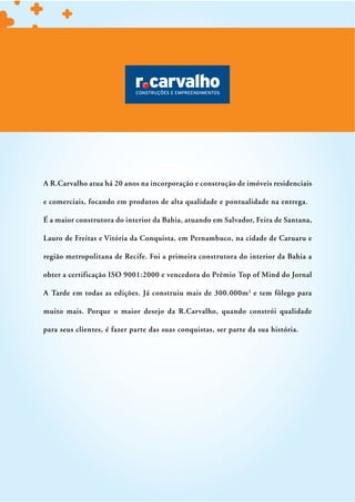 A R.Carvalho atua há 20 anos na incorporação e construção de imóveis residenciais

e comerciais, focando em produtos de alta qualidade e pontualidade na entrega.

É a maior construtora do interior da Bahia, atuando em Salvador, Feira de Santana,

Lauro de Freitas e Vitória da Conquista, em Pernambuco, na cidade de Caruaru e

região metropolitana de Recife. Foi a primeira construtora do interior da Bahia a

obter a certificação ISO 9001:2000 e vencedora do Prêmio Top of Mind do Jornal

A Tarde em todas as edições. Já construiu mais de 300.000m 2 e tem fôlego para

muito mais. Porque o maior desejo da R.Carvalho, quando constrói qualidade

para seus clientes, é fazer parte das suas conquistas, ser parte da sua história.
 