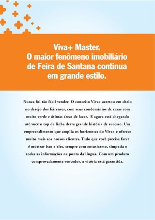 Viva+ Master.
 O maior fenômeno imobiliário
 de Feira de Santana continua
       em grande estilo.

Nunca foi tão fácil vender. O conceito Viva+ acertou em cheio
no desejo dos feirenses, com seus condomínios de casas com
 muito verde e ótimas áreas de lazer. E agora está chegando
até você o top de linha desta grande história de sucesso. Um
empreendimento que amplia os horizontes do Viva+ e oferece
 muito mais aos nossos clientes. Tudo que você precisa fazer
  é mostrar isso a eles, sempre com entusiasmo, simpatia e
 todas as informações na ponta da língua. Com um produto
    comprovadamente vencedor, a vitória está garantida.
 