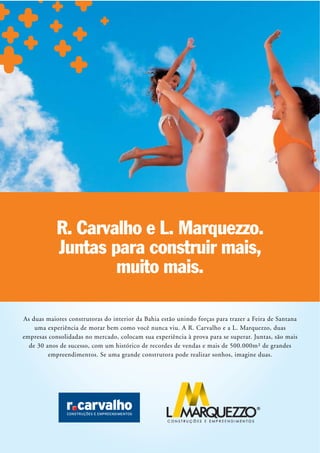 R. Carvalho e L. Marquezzo.
            Juntas para construir mais,
                    muito mais.

As duas maiores construtoras do interior da Bahia estão unindo forças para trazer a Feira de Santana
    uma experiência de morar bem como você nunca viu. A R. Carvalho e a L. Marquezzo, duas
empresas consolidadas no mercado, colocam sua experiência à prova para se superar. Juntas, são mais
  de 30 anos de sucesso, com um histórico de recordes de vendas e mais de 500.000m² de grandes
         empreendimentos. Se uma grande construtora pode realizar sonhos, imagine duas.
 