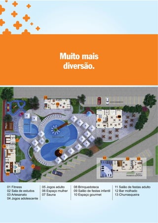 Muito mais
                                          diversão.


                             08

                                    09



                                                                               11
                                                                10




          07

06
                                         12

                                                                     01              02     03

                    13
               04

     05



     01 Fitness             05 Jogos adulto    08 Brinquedoteca              11 Salão de festas adulto
     02 Sala de estudos     06 Espaço mulher   09 Salão de festas infantil   12 Bar molhado
     03 Artesanato          07 Sauna           10 Espaço gourmet             13 Churrasqueira
     04 Jogos adolescente
 