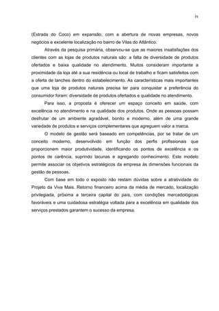 ix
(Estrada do Coco) em expansão, com a abertura de novas empresas, novos
negócios e excelente localização no bairro de Vilas do Atlântico.
Através da pesquisa primária, observou-se que as maiores insatisfações dos
clientes com as lojas de produtos naturais são: a falta de diversidade de produtos
ofertados e baixa qualidade no atendimento. Muitos consideram importante a
proximidade da loja até a sua residência ou local de trabalho e ficam satisfeitos com
a oferta de lanches dentro do estabelecimento. As características mais importantes
que uma loja de produtos naturais precisa ter para conquistar a preferência do
consumidor foram: diversidade de produtos ofertados e qualidade no atendimento.
Para isso, a proposta é oferecer um espaço conceito em saúde, com
excelência no atendimento e na qualidade dos produtos. Onde as pessoas possam
desfrutar de um ambiente agradável, bonito e moderno, além de uma grande
variedade de produtos e serviços complementares que agreguem valor a marca.
O modelo de gestão será baseado em competências, por se tratar de um
conceito moderno, desenvolvido em função dos perfis profissionais que
proporcionem maior produtividade, identificando os pontos de excelência e os
pontos de carência, suprindo lacunas e agregando conhecimento. Este modelo
permite associar os objetivos estratégicos da empresa às dimensões funcionais da
gestão de pessoas.
Com base em todo o exposto não restam dúvidas sobre a atratividade do
Projeto da Viva Mais. Retorno financeiro acima da média de mercado, localização
privilegiada, próxima a terceira capital do país, com condições mercadológicas
favoráveis e uma cuidadosa estratégia voltada para a excelência em qualidade dos
serviços prestados garantem o sucesso da empresa.
 