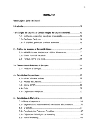 x
SUMÁRIO
Observações para o Sumário:
Introdução............................................................................................................12
1-Descrição da Empresa e Caracterização do Empreendimento...................13
1.1 – Instituição, propósitos e porte da organização..................................13
1.2 – Perfis dos Gestores...........................................................................14
1.3 – A Empresa, principais produtos e serviços.......................................15
2 – Análise de Mercado e Competitividade......................................................17
2.1 – Vida Moderna e Mudança de Hábitos Alimentares..........................17
2.2 – Busca Por Vida Saudável.................................................................18
2.3 – Porque Abrir a Viva Mais..................................................................22
3 – Descrição dos Produtos e Serviços...........................................................24
3.1 – Produtos e Serviços..........................................................................24
4 – Estratégias Competitivas.............................................................................27
4.1 – Visão, Missão e Valores....................................................................27
4.2 – Análise do Ambiente..........................................................................27
4.3 – Matriz SWOT.....................................................................................30
4.4 – Poter..................................................................................................32
4.5 – Objetivos Estratégicos.......................................................................33
5 – Estratégias de Marketing..............................................................................35
5.1– Nome e Logomarca.............................................................................35
5.2 – Segmentação, Posicionamento e Paradoxo da Excelência...............36
5.3 – O Estudo............................................................................................37
5.4 – Resultado das Pesquisas Primárias...................................................37
5.5 – Objetivos e Estratégias de Marketing.................................................48
5.6 – Mix de Marketing................................................................................50
 