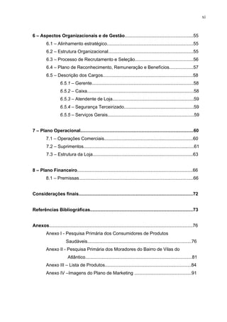 xi
6 – Aspectos Organizacionais e de Gestão......................................................55
6.1 – Alinhamento estratégico....................................................................55
6.2 – Estrutura Organizacional...................................................................55
6.3 – Processo de Recrutamento e Seleção..............................................56
6.4 – Plano de Reconhecimento, Remuneração e Benefícios...................57
6.5 – Descrição dos Cargos.......................................................................58
6.5.1 – Gerente................................................................................58
6.5.2 – Caixa....................................................................................58
6.5.3 – Atendente de Loja................................................................59
6.5.4 – Segurança Terceirizado.......................................................59
6.5.5 – Serviços Gerais....................................................................59
7 – Plano Operacional.........................................................................................60
7.1 – Operações Comerciais......................................................................60
7.2 – Suprimentos.......................................................................................61
7.3 – Estrutura da Loja...............................................................................63
8 – Plano Financeiro...........................................................................................66
8.1 – Premissas..........................................................................................66
Considerações finais..........................................................................................72
Referências Bibliográficas.................................................................................73
Anexos.................................................................................................................76
Anexo I - Pesquisa Primária dos Consumidores de Produtos
Saudáveis..................................................................................76
Anexo II - Pesquisa Primária dos Moradores do Bairro de Vilas do
Atlântico....................................................................................81
Anexo III – Lista de Produtos....................................................................84
Anexo IV –Imagens do Plano de Marketing .............................................91
 