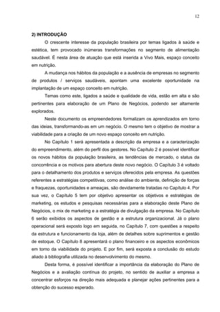 12
2) INTRODUÇÃO
O crescente interesse da população brasileira por temas ligados à saúde e
estética, tem provocado inúmeras transformações no segmento de alimentação
saudável. É nesta área de atuação que está inserida a Vivo Mais, espaço conceito
em nutrição.
A mudança nos hábitos da população e a ausência de empresas no segmento
de produtos / serviços saudáveis, apontam uma excelente oportunidade na
implantação de um espaço conceito em nutrição.
Temas como este, ligados a saúde e qualidade de vida, estão em alta e são
pertinentes para elaboração de um Plano de Negócios, podendo ser altamente
explorados.
Neste documento os empreendedores formalizam os aprendizados em torno
das ideias, transformando-as em um negócio. O mesmo tem o objetivo de mostrar a
viabilidade para a criação de um novo espaço conceito em nutrição.
No Capítulo 1 será apresentada a descrição da empresa e a caracterização
do empreendimento, além do perfil dos gestores. No Capítulo 2 é possível identificar
os novos hábitos da população brasileira, as tendências de mercado, o status da
concorrência e os motivos para abertura deste novo negócio. O Capítulo 3 é voltado
para o detalhamento dos produtos e serviços oferecidos pela empresa. As questões
referentes a estratégias competitivas, como análise do ambiente, definição de forças
e fraquezas, oportunidades e ameaças, são devidamente tratadas no Capítulo 4. Por
sua vez, o Capítulo 5 tem por objetivo apresentar os objetivos e estratégias de
marketing, os estudos e pesquisas necessárias para a elaboração deste Plano de
Negócios, o mix de marketing e a estratégia de divulgação da empresa. No Capítulo
6 serão exibidos os aspectos de gestão e a estrutura organizacional. Já o plano
operacional será exposto logo em seguida, no Capítulo 7, com questões a respeito
da estrutura e funcionamento da loja, além de detalhes sobre suprimentos e gestão
de estoque. O Capítulo 8 apresentará o plano financeiro e os aspectos econômicos
em torno da viabilidade do projeto. E por fim, será exposta a conclusão do estudo
aliado à bibliografia utilizada no desenvolvimento do mesmo.
Desta forma, é possível identificar a importância da elaboração do Plano de
Negócios e a avaliação contínua do projeto, no sentido de auxiliar a empresa a
concentrar esforços na direção mais adequada e planejar ações pertinentes para a
obtenção do sucesso esperado.
 
