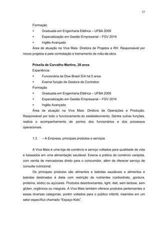 15
Formação
• Graduada em Engenharia Elétrica – UFBA 2009
• Especialização em Gestão Empresarial – FGV 2014
• Inglês Avançado
Área de atuação na Viva Mais: Diretora de Projetos e RH. Responsável por
novos projetos e pela contratação e treinamento de mão-de-obra.
Prissila de Carvalho Martins, 28 anos
Experiência
• Funcionária da Dow Brasil S/A há 5 anos
• Exerce função de Gestora de Contratos
Formação
• Graduada em Engenharia Elétrica – UFBA 2009
• Especialização em Gestão Empresarial – FGV 2014
• Inglês Avançado
Área de atuação na Viva Mais: Diretora de Operações e Produção.
Responsável por todo o funcionamento do estabelecimento. Dentre outras funções,
realiza o acompanhamento de pontos dos funcionários e dos processos
operacionais.
1.3 – A Empresa, principais produtos e serviços
A Viva Mais é uma loja de comércio e serviço voltados para qualidade de vida
e baseados em uma alimentação saudável. Exerce a prática de comércio varejista,
com venda de mercadorias direto para o consumidor, além de oferecer serviço de
consulta nutricional.
Os principais produtos são alimentos e bebidas saudáveis e alimentos e
bebidas destinados à dieta com restrição de nutrientes (carboidrato, gordura,
proteína, sódio) ou açúcares. Produtos desintoxicantes, light, diet, sem lactose, sem
glúten, orgânicos ou integrais. A Viva Mais também oferece produtos pertencentes a
essas diversas categorias, porém voltados para o público infantil, inseridos em um
setor específico chamado “Espaço Kids”.
 