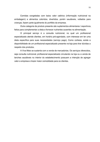 16
Comidas congeladas com baixo valor calórico (informação nutricional na
embalagem) e alimentos coloridos, divertidos, porém saudáveis, voltados para
crianças, fazem parte igualmente do portfólio da empresa.
Outra categoria de produto presente são suplementos alimentares / esportivos,
feitos para complementar a dieta e fornecer nutrientes ausentes na alimentação.
O principal serviço é a consulta nutricional, no qual um profissional
especializado atende clientes, em horário pré-agendado, com interesse em ter uma
dieta específica para suas necessidades (serviço pago). Como cortesia, existe a
disponibilidade de um profissional especializado presente na loja para tirar dúvidas a
respeito dos produtos.
A Viva Mais se sustenta com a venda de mercadorias. Os serviços oferecidos,
seja consulta nutricional, profissional especializado circulando na loja ou a venda de
lanches saudáveis no interior do estabelecimento possuem a intenção de agregar
valor a empresa e trazer maior comodidade para os clientes.
 