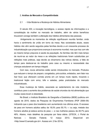 17
2. Análise de Mercado e Competitividade
2.1 - Vida Moderna e Mudança de Hábitos Alimentares
O século XXI, a inovação tecnológica, o acesso rápido às informações e a
consolidação da mulher no mercado de trabalho, além de vários benefícios
trouxeram consigo também a alteração dos hábitos alimentares das pessoas.
Antigamente os momentos de refeição significavam reunião familiar, onde
havia o sentimento de união em torno da mesa. Nas sociedades atuais, esses
hábitos não vêm sendo seguidos pelas famílias devido a um crescente processo de
industrialização que proporciona avanços à economia mundial, mas que traz com ele
ao mesmo tempo prejuízos à saúde da população. As famílias não têm mais tempo
de reunir-se ao redor da mesa e as refeições tradicionais foram substituídas por
refeições mais práticas, seja devido ao dinamismo das rotinas diárias, a falta de
tempo para deslocar-se do trabalho para casa ou mesmo a necessidade das
crianças estudarem em tempo integral.
Com isso, novos alimentos estão sendo introduzidos no mercado. Produtos
que reduzem o tempo de preparo: congelados, pré-cozidos, enlatados, sem falar nos
fast food, que oferecem comida pronta em um tempo muito rápido, trocando o
tradicional feijão com arroz, bife e saladas, pelas praticidades do mercado
industrializado.
Essa mudança de hábito, associada ao sedentarismo da vida moderna,
contribuiu para o aumento dos problemas de saúde oriundos da má alimentação que
muitas vezes levam à obesidade.
No Brasil, o Instituto Brasileiro de Geografia e Estatística (IBGE) publicou em
agosto de 2010, dados da Pesquisa de Orçamentos Familiares (POF 2008–09)
indicando que o peso dos brasileiros vem aumentando nos últimos anos. O excesso
de peso em homens adultos saltou de 18,5% para 50,1% — ou seja, metade dos
homens adultos já estava acima do peso — e nas mulheres passou de 28,7% para
48%. Abaixo, mais detalhes da pesquisa por faixa etária. (STECK, J: Portal de
Notícias – Senado Federal, 12 março 2013. Disponível em
<http://www12.senado.gov.br>. Acesso em: 2 fev 2014).
 