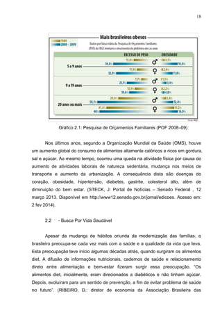 18
Gráfico 2.1: Pesquisa de Orçamentos Familiares (POF 2008–09)
Nos últimos anos, segundo a Organização Mundial da Saúde (OMS), houve
um aumento global do consumo de alimentos altamente calóricos e ricos em gordura,
sal e açúcar. Ao mesmo tempo, ocorreu uma queda na atividade física por causa do
aumento de atividades laborais de natureza sedentária, mudança nos meios de
transporte e aumento da urbanização. A consequência disto são doenças do
coração, obesidade, hipertensão, diabetes, gastrite, colesterol alto, além de
diminuição do bem estar. (STECK, J: Portal de Notícias – Senado Federal , 12
março 2013. Disponível em http://www12.senado.gov.br/jornal/edicoes. Acesso em:
2 fev 2014).
2.2 - Busca Por Vida Saudável
Apesar da mudança de hábitos oriunda da modernização das famílias, o
brasileiro preocupa-se cada vez mais com a saúde e a qualidade da vida que leva.
Esta preocupação teve início algumas décadas atrás, quando surgiram os alimentos
diet. A difusão de informações nutricionais, cadernos de saúde e relacionamento
direto entre alimentação e bem-estar fizeram surgir essa preocupação. “Os
alimentos diet, inicialmente, eram direcionados a diabéticos e não tinham açúcar.
Depois, evoluíram para um sentido de prevenção, a fim de evitar problema de saúde
no futuro”. (RIBEIRO, D.: diretor de economia da Associação Brasileira das
 