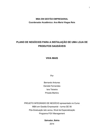 i
MBA EM GESTÃO EMPRESARIAL
Coordenador Acadêmico: Ana Maria Viegas Reis
PLANO DE NEGÓCIOS PARA A INSTALAÇÃO DE UMA LOJA DE
PRODUTOS SAUDÁVEIS
VIVA MAIS
Por
Bernardo Antunes
Daniele Fernandes
Iara Teixeira
Prissila Martins
PROJETO INTEGRADO DE NEGÓCIO apresentado no Curso
MBA em Gestão Empresarial – turma GE 56
Pós-Graduação lato sensu, Nível de Especialização
Programa FGV Management
Salvador, Bahia
2014
 